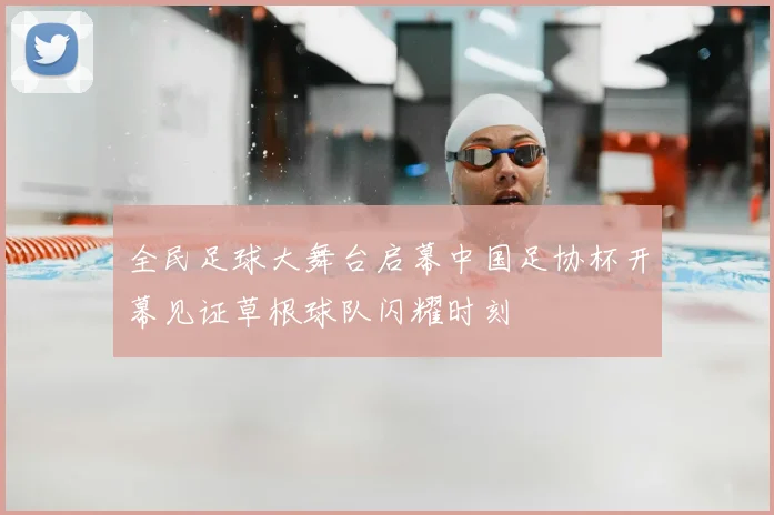 全民足球大舞台启幕中国足协杯开幕见证草根球队闪耀时刻