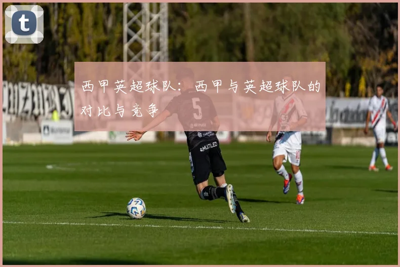 西甲英超球队:西甲与英超球队的对比与竞争