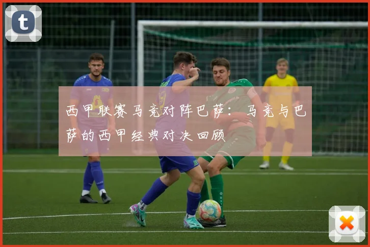 西甲联赛马竞对阵巴萨:马竞与巴萨的西甲经典对决回顾